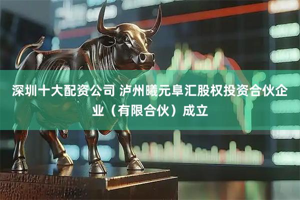 深圳十大配资公司 泸州曦元阜汇股权投资合伙企业（有限合伙）成立