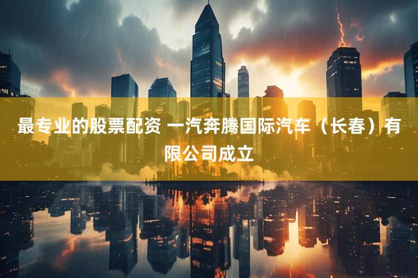 最专业的股票配资 一汽奔腾国际汽车（长春）有限公司成立