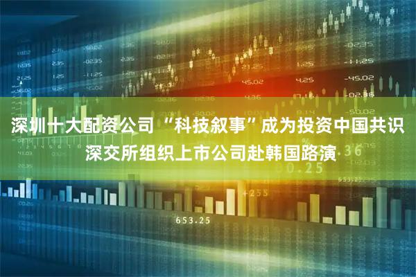 深圳十大配资公司 “科技叙事”成为投资中国共识 深交所组织上市公司赴韩国路演