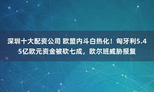 深圳十大配资公司 欧盟内斗白热化！匈牙利5.45亿欧元资金被砍七成，欧尔班威胁报复