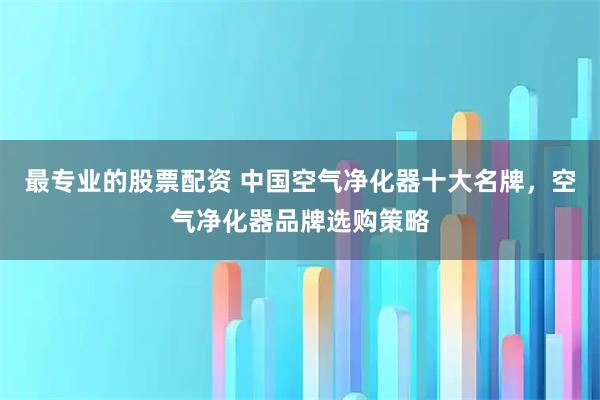 最专业的股票配资 中国空气净化器十大名牌，空气净化器品牌选购策略